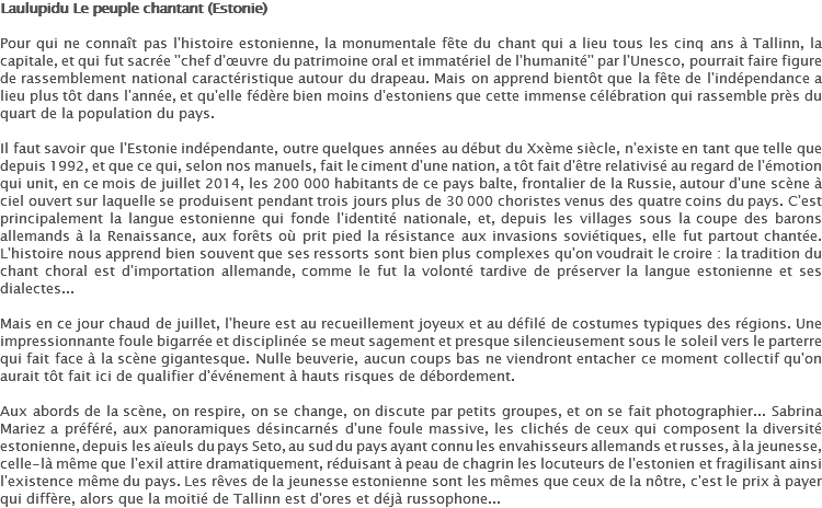 Laulupidu Le peuple chantant (Estonie) Pour qui ne connaît pas l'histoire estonienne, la monumentale fête du chant qui a lieu tous les cinq ans à Tallinn, la capitale, et qui fut sacrée ''chef d'œuvre du patrimoine oral et immatériel de l'humanité'' par l'Unesco, pourrait faire figure de rassemblement national caractéristique autour du drapeau. Mais on apprend bientôt que la fête de l'indépendance a lieu plus tôt dans l'année, et qu'elle fédère bien moins d'estoniens que cette immense célébration qui rassemble près du quart de la population du pays. Il faut savoir que l'Estonie indépendante, outre quelques années au début du Xxème siècle, n'existe en tant que telle que depuis 1992, et que ce qui, selon nos manuels, fait le ciment d'une nation, a tôt fait d'être relativisé au regard de l'émotion qui unit, en ce mois de juillet 2014, les 200 000 habitants de ce pays balte, frontalier de la Russie, autour d'une scène à ciel ouvert sur laquelle se produisent pendant trois jours plus de 30 000 choristes venus des quatre coins du pays. C'est principalement la langue estonienne qui fonde l'identité nationale, et, depuis les villages sous la coupe des barons allemands à la Renaissance, aux forêts où prit pied la résistance aux invasions soviétiques, elle fut partout chantée. L'histoire nous apprend bien souvent que ses ressorts sont bien plus complexes qu'on voudrait le croire : la tradition du chant choral est d'importation allemande, comme le fut la volonté tardive de préserver la langue estonienne et ses dialectes... Mais en ce jour chaud de juillet, l'heure est au recueillement joyeux et au défilé de costumes typiques des régions. Une impressionnante foule bigarrée et disciplinée se meut sagement et presque silencieusement sous le soleil vers le parterre qui fait face à la scène gigantesque. Nulle beuverie, aucun coups bas ne viendront entacher ce moment collectif qu'on aurait tôt fait ici de qualifier d'événement à hauts risques de débordement. Aux abords de la scène, on respire, on se change, on discute par petits groupes, et on se fait photographier... Sabrina Mariez a préféré, aux panoramiques désincarnés d'une foule massive, les clichés de ceux qui composent la diversité estonienne, depuis les aïeuls du pays Seto, au sud du pays ayant connu les envahisseurs allemands et russes, à la jeunesse, celle-là même que l'exil attire dramatiquement, réduisant à peau de chagrin les locuteurs de l'estonien et fragilisant ainsi l'existence même du pays. Les rêves de la jeunesse estonienne sont les mêmes que ceux de la nôtre, c'est le prix à payer qui diffère, alors que la moitié de Tallinn est d'ores et déjà russophone...