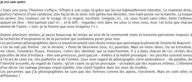 Je est une autre « Dans une pose, l’homme s’efface. Offrant à son corps la grâce qui lui est habituellement interdite. Ce maintien droit, parfois l’amorce d’une cambrure. Une façon de se tenir. Une jambe nue dévoilée. Une main posée sur la hanche. La nuque en arrière. Des couleurs sur le visage. Et ce regard, oscillant. Songeur, ici. Là, vous fixant sans ciller. Entre l’ailleurs auquel on rêve – être partout sauf ici - et le défi – regardez-moi dans les yeux si vous osez. Avec cet écho que chacun attend de l’autre. « Suis-je la femme que vous imaginez ? » » Depuis plusieurs années, je passe beaucoup de temps au sein de la communité trans et travestie parisienne toujours à la recherche d’inspiration et de la personne qui souhaitera poser pour moi.
Les personnes photographiées dans ce travail incarnent sans doute mieux que quiconque la phrase de Simone de Beauvoir : « On ne naît pas femme : on le devient. » Point de deuxième sexe, ici, pourtant. Mais un entre-deux. Ou un troisième. Au choix. Frontières floues. Poreuses. Celles des identités qui se transforment. Il y a dans chacun de ces clichés des parcelles de rêve d’enfance – être une princesse, petit garçon – mêlées à la réalité prosaïque – les proches souvent tenus à l’écart de cette vie. Des paillettes et de l’ombre. Sous mon regard de photographe, cette ambivalence - du paraître, de l’identité sexuelle, du regard de l’autre ; qu’on craint ou qu’on provoque – se traduit par des nuances infimes. L’élément d’un décor. Un cadrage presque imperceptible. Une clarté fugitive dans les yeux du modèle. Les personnes que j’ai photographiées ne sont pas des femmes comme les autres. Forcément. Mais en sont-elles si différentes ?
