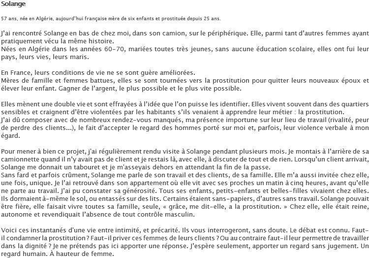Solange 57 ans, née en Algérie, aujourd’hui française mère de six enfants et prostituée depuis 25 ans. J’ai rencontré Solange en bas de chez moi, dans son camion, sur le périphérique. Elle, parmi tant d’autres femmes ayant pratiquement vécu la même histoire.
Nées en Algérie dans les années 60-70, mariées toutes très jeunes, sans aucune éducation scolaire, elles ont fui leur pays, leurs vies, leurs maris. En France, leurs conditions de vie ne se sont guère améliorées.
Mères de famille et femmes battues, elles se sont tournées vers la prostitution pour quitter leurs nouveaux époux et élever leur enfant. Gagner de l’argent, le plus possible et le plus vite possible. Elles mènent une double vie et sont effrayées à l’idée que l’on puisse les identifier. Elles vivent souvent dans des quartiers sensibles et craignent d’être violentées par les habitants s’ils venaient à apprendre leur métier : la prostitution.
J’ai dû composer avec de nombreux rendez-vous manqués, ma présence importune sur leur lieu de travail (rivalité, peur de perdre des clients...), le fait d’accepter le regard des hommes porté sur moi et, parfois, leur violence verbale à mon égard. Pour mener à bien ce projet, j'ai régulièrement rendu visite à Solange pendant plusieurs mois. Je montais à l’arrière de sa camionnette quand il n’y avait pas de client et je restais là, avec elle, à discuter de tout et de rien. Lorsqu’un client arrivait, Solange me donnait un tabouret et je m'asseyais dehors en attendant la fin de la passe.
Sans fard et parfois crûment, Solange me parle de son travail et des clients, de sa famille. Elle m’a aussi invitée chez elle, une fois, unique. Je l’ai retrouvé dans son appartement où elle vit avec ses proches un matin à cinq heures, avant qu’elle ne parte au travail. J’ai pu constater sa générosité. Tous ses enfants, petits-enfants et belles-filles vivaient chez elles. Ils dormaient à-même le sol, ou entassés sur des lits. Certains étaient sans-papiers, d’autres sans travail. Solange pouvait être fière, elle faisait vivre toutes sa famille, seule, « grâce, me dit-elle, a la prostitution. » Chez elle, elle était reine, autonome et revendiquait l’absence de tout contrôle masculin. Voici ces instantanés d'une vie entre intimité, et précarité. Ils vous interrogeront, sans doute. Le débat est connu. Faut-il condamner la prostitution ? Faut-il priver ces femmes de leurs clients ? Ou au contraire faut-il leur permettre de travailler dans la dignité ? Je ne prétends pas ici apporter une réponse. J’espère seulement, apporter un regard sans jugement. Un regard humain. À hauteur de femme.
