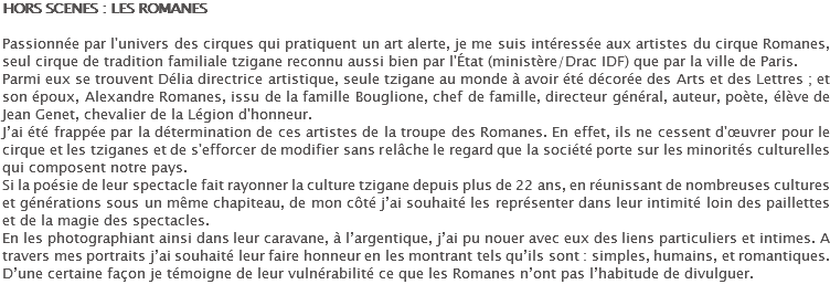 HORS SCENES : LES ROMANES Passionnée par l'univers des cirques qui pratiquent un art alerte, je me suis intéressée aux artistes du cirque Romanes, seul cirque de tradition familiale tzigane reconnu aussi bien par l'État (ministère/Drac IDF) que par la ville de Paris. Parmi eux se trouvent Délia directrice artistique, seule tzigane au monde à avoir été décorée des Arts et des Lettres ; et son époux, Alexandre Romanes, issu de la famille Bouglione, chef de famille, directeur général, auteur, poète, élève de Jean Genet, chevalier de la Légion d'honneur. J’ai été frappée par la détermination de ces artistes de la troupe des Romanes. En effet, ils ne cessent d'œuvrer pour le cirque et les tziganes et de s'efforcer de modifier sans relâche le regard que la société porte sur les minorités culturelles qui composent notre pays. Si la poésie de leur spectacle fait rayonner la culture tzigane depuis plus de 22 ans, en réunissant de nombreuses cultures et générations sous un même chapiteau, de mon côté j’ai souhaité les représenter dans leur intimité loin des paillettes et de la magie des spectacles. En les photographiant ainsi dans leur caravane, à l’argentique, j’ai pu nouer avec eux des liens particuliers et intimes. A travers mes portraits j’ai souhaité leur faire honneur en les montrant tels qu’ils sont : simples, humains, et romantiques. D’une certaine façon je témoigne de leur vulnérabilité ce que les Romanes n’ont pas l’habitude de divulguer. 