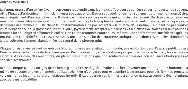 AMOUR MATERNEL La femme grosse d’un enfant à venir, son ventre resplendissant, les mains affectueuses collées sur ses rondeurs, nue souvent, offre l’image d’un bonheur infini. Ici, il n’en est pas question. Détresse et souffrance, non seulement d’un moment non désiré, mais simplement d’un rejet physique. Il n’est pas intéressant de savoir ce qui au juste crée ce rejet. Un désir d’expulsion, un renvoi au même titre qu’un greffon qui ne prend pas. La photographie se veut volontairement obscène, au sens propre, à dépeindre des femmes qui affichent leur détermination à ne pas accepter « le miracle de la nature ». On peut ne pas vouloir vivre l’expérience de la grossesse, c’est-à-dire, joyeusement accepter les nausées et les envies de fraises ! Il faut pour ces femmes face à l’objectif affronter la colère. Une colère retournée contre elles-mêmes, une confrontation aux fillettes qu’elles ont été, une culpabilité sans cesse ressassée, une liste sans fin de sentiments ambigus qui habite ces modèles abandonnés à leur solitude. Femmes abandonnées au regard de la photographie. Chaque prise de vue se veut un épisode biographique et un révélateur du monde, une exhibition dans l’espace public qu’est l’image, dans ce lieu hors de la sphère privée. Rien ne nous dit, si ce n’est que par quelques mots échangés, les raisons de ce refus. A l’origine, des rencontres, du plaisir, des situations que l’on souhaite dissocier des conséquences biologiques et sociales accablantes. Rendre compte par des images de ce lien organique entre dégoût, révolte et échec. Inventer une photographie hormonale à même de susciter une vision amère et désabusée. Rien n’est gai et tout est sombre à cet instant pour ces femmes projetées vers un monde inconnu, celui d’un dialogue interdit. Il faut regarder ces femmes assumer ou ne pas assumer le désir d’enfant, avec ou sans culpabilité.